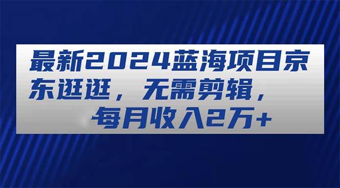 最新2024蓝海项目京东逛逛，无需剪辑，每月收入2万+-卧狐科技网