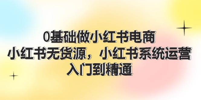 0基础做小红书电商，小红书无货源，小红书系统运营，入门到精通 (70节)-卧狐科技网