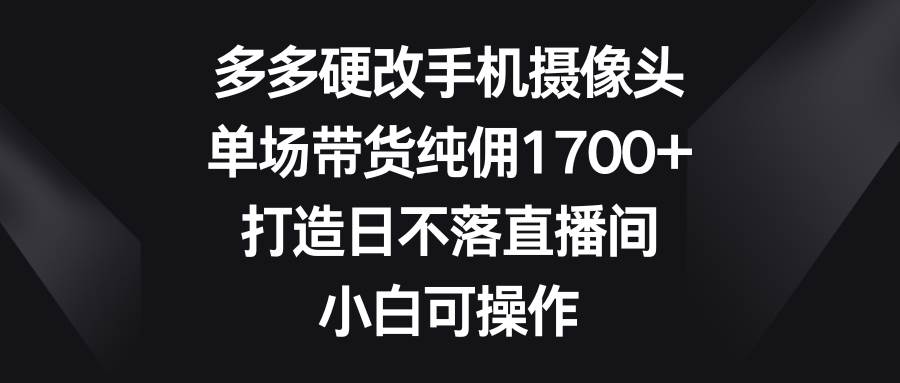 多多硬改手机摄像头，单场带货纯佣1700+，打造日不落直播间，小白可操作-卧狐科技网