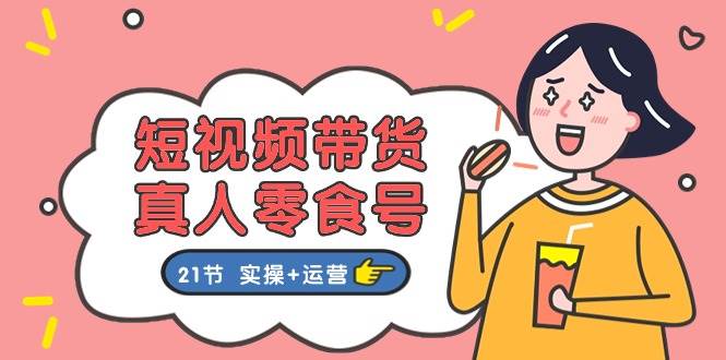 短视频带货真人零食号：更全面的零食带货教程：21节 实操+运营-卧狐科技网