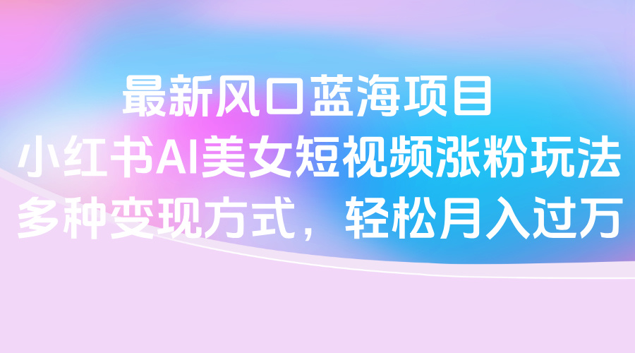 最新风口蓝海项目，小红书AI美女短视频涨粉玩法，多种变现方式轻松月入过万-卧狐科技网